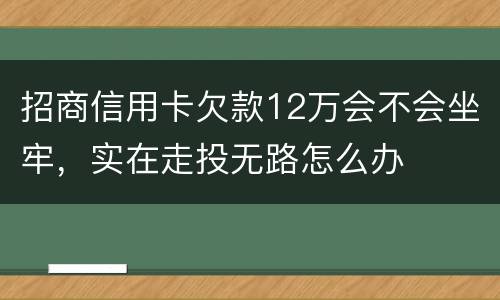 招商信用卡欠款12万会不会坐牢，实在走投无路怎么办
