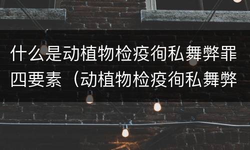 什么是动植物检疫徇私舞弊罪四要素（动植物检疫徇私舞弊案）