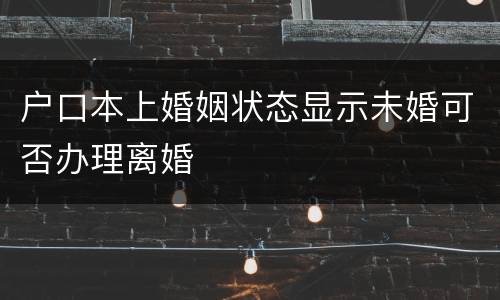 户口本上婚姻状态显示未婚可否办理离婚