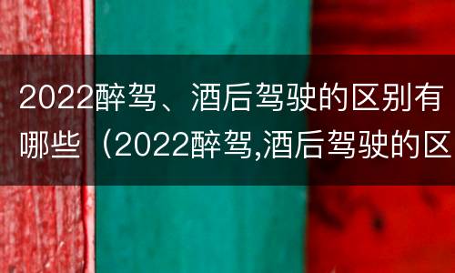 2022醉驾、酒后驾驶的区别有哪些（2022醉驾,酒后驾驶的区别有哪些标准）
