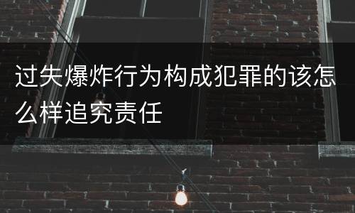 过失爆炸行为构成犯罪的该怎么样追究责任
