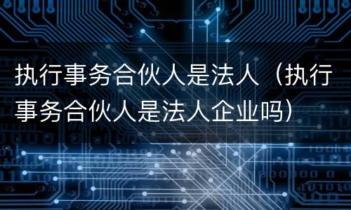 执行事务合伙人是法人（执行事务合伙人是法人企业吗）
