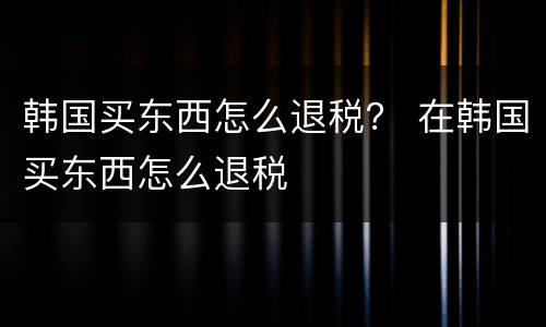 韩国买东西怎么退税？ 在韩国买东西怎么退税