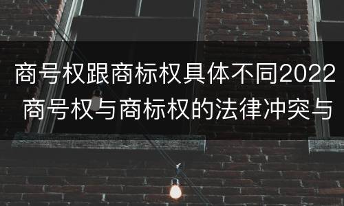 商号权跟商标权具体不同2022 商号权与商标权的法律冲突与解决
