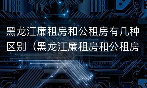 黑龙江廉租房和公租房有几种区别（黑龙江廉租房和公租房有几种区别图片）