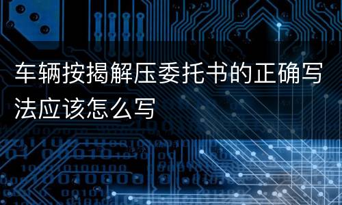 车辆按揭解压委托书的正确写法应该怎么写