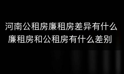河南公租房廉租房差异有什么 廉租房和公租房有什么差别