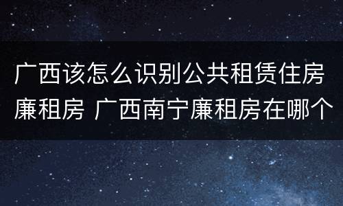 广西该怎么识别公共租赁住房廉租房 广西南宁廉租房在哪个区域