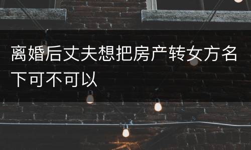 离婚后丈夫想把房产转女方名下可不可以