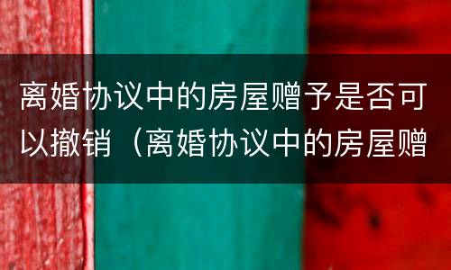 离婚协议中的房屋赠予是否可以撤销（离婚协议中的房屋赠予是否可以撤销过户）