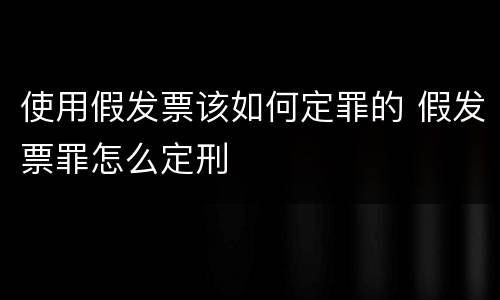 使用假发票该如何定罪的 假发票罪怎么定刑