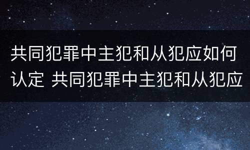 共同犯罪中主犯和从犯应如何认定 共同犯罪中主犯和从犯应如何认定犯罪