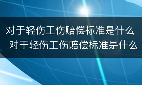 对于轻伤工伤赔偿标准是什么 对于轻伤工伤赔偿标准是什么样的