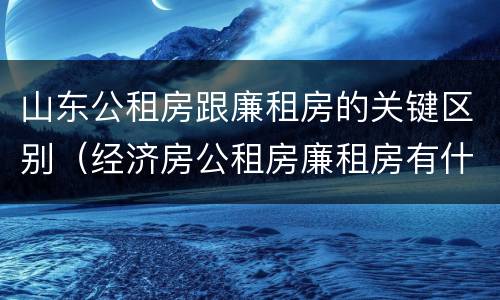 山东公租房跟廉租房的关键区别（经济房公租房廉租房有什么区别）