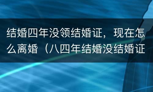 结婚四年没领结婚证，现在怎么离婚（八四年结婚没结婚证咋离）