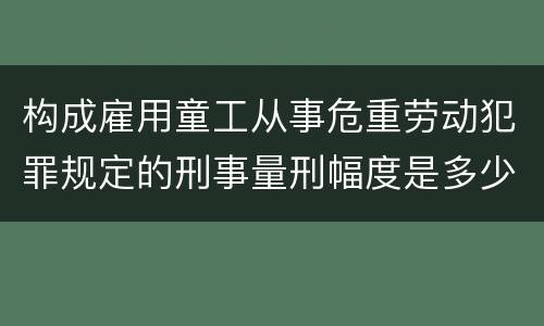 构成雇用童工从事危重劳动犯罪规定的刑事量刑幅度是多少