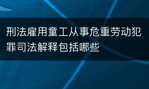 刑法雇用童工从事危重劳动犯罪司法解释包括哪些