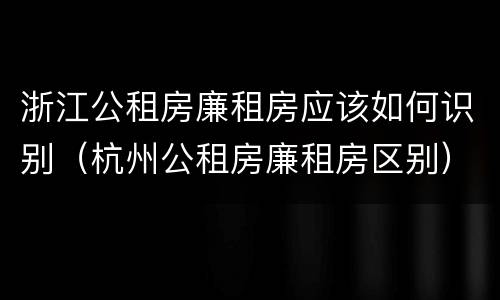 浙江公租房廉租房应该如何识别（杭州公租房廉租房区别）
