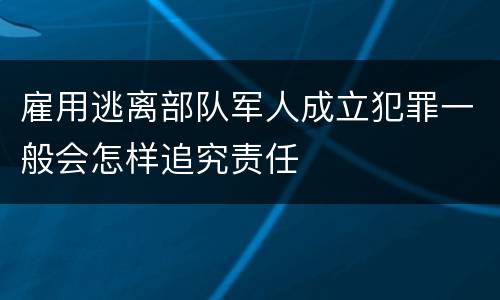 雇用逃离部队军人成立犯罪一般会怎样追究责任