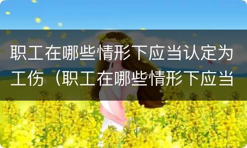 职工在哪些情形下应当认定为工伤（职工在哪些情形下应当认定为工伤）