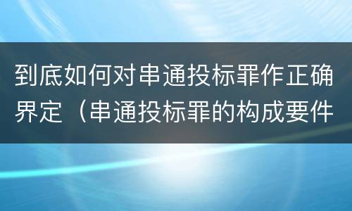 到底如何对串通投标罪作正确界定（串通投标罪的构成要件）