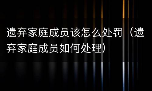 遗弃家庭成员该怎么处罚（遗弃家庭成员如何处理）