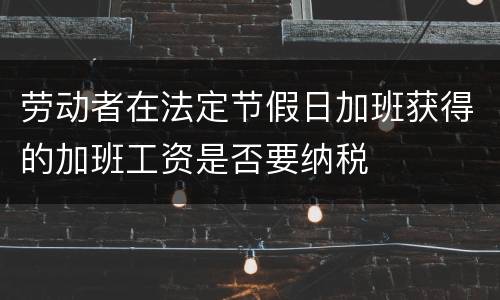 劳动者在法定节假日加班获得的加班工资是否要纳税