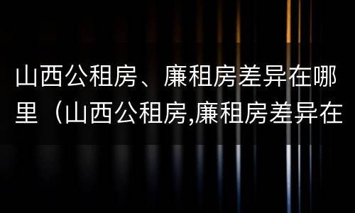 山西公租房、廉租房差异在哪里（山西公租房,廉租房差异在哪里查）