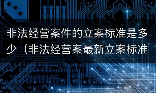 非法经营案件的立案标准是多少（非法经营案最新立案标准）