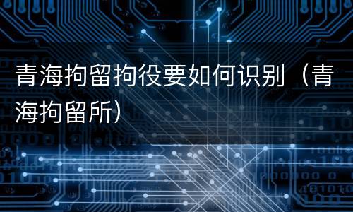 青海拘留拘役要如何识别（青海拘留所）