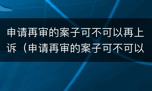申请再审的案子可不可以再上诉（申请再审的案子可不可以再上诉呢）