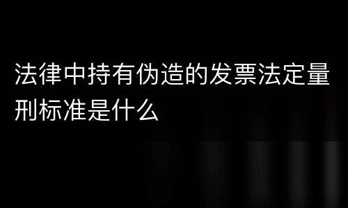 法律中持有伪造的发票法定量刑标准是什么