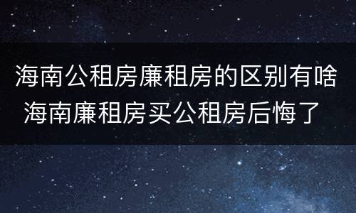 海南公租房廉租房的区别有啥 海南廉租房买公租房后悔了