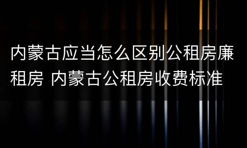 内蒙古应当怎么区别公租房廉租房 内蒙古公租房收费标准