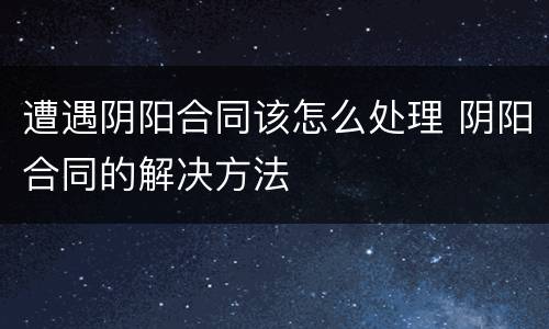 遭遇阴阳合同该怎么处理 阴阳合同的解决方法