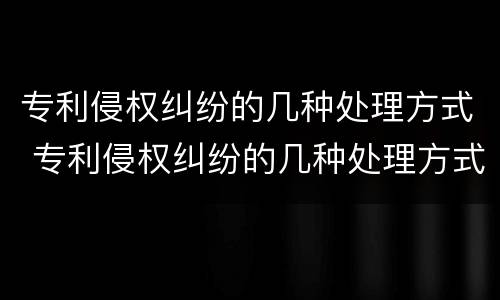 专利侵权纠纷的几种处理方式 专利侵权纠纷的几种处理方式有哪些