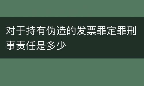 对于持有伪造的发票罪定罪刑事责任是多少