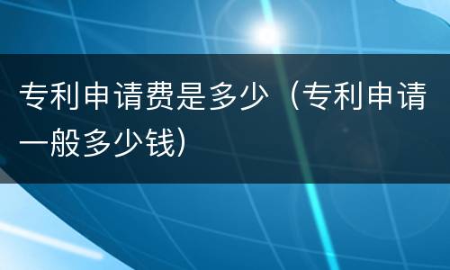 专利申请费是多少（专利申请一般多少钱）