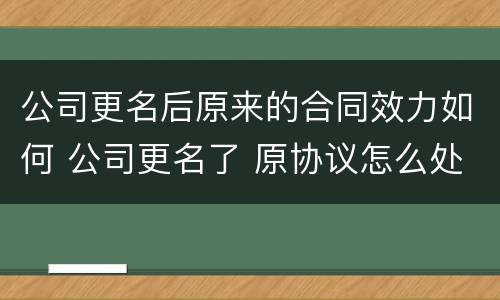公司更名后原来的合同效力如何 公司更名了 原协议怎么处理