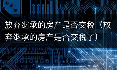 放弃继承的房产是否交税（放弃继承的房产是否交税了）
