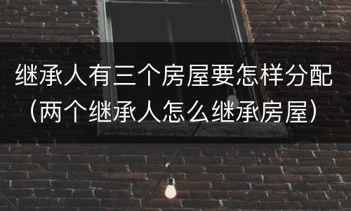 继承人有三个房屋要怎样分配（两个继承人怎么继承房屋）