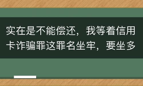实在是不能偿还，我等着信用卡诈骗罪这罪名坐牢，要坐多少年
