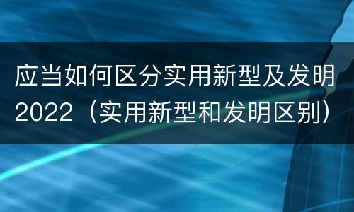 应当如何区分实用新型及发明2022（实用新型和发明区别）