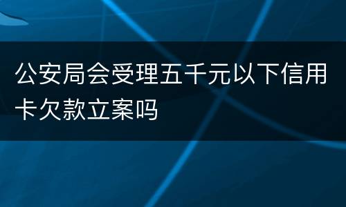 公安局会受理五千元以下信用卡欠款立案吗