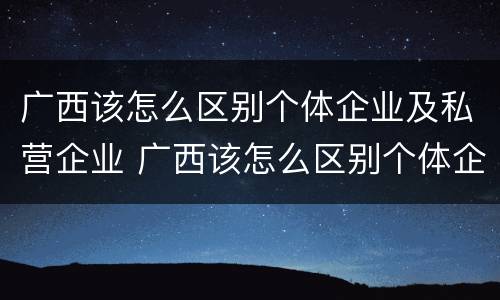 广西该怎么区别个体企业及私营企业 广西该怎么区别个体企业及私营企业呢