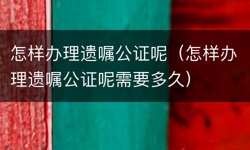 怎样办理遗嘱公证呢（怎样办理遗嘱公证呢需要多久）