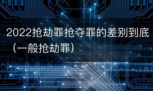 2022抢劫罪抢夺罪的差别到底（一般抢劫罪）