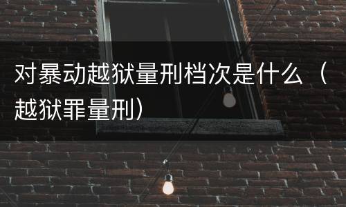 对暴动越狱量刑档次是什么（越狱罪量刑）