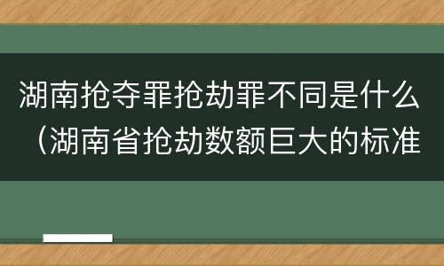 湖南抢夺罪抢劫罪不同是什么（湖南省抢劫数额巨大的标准）