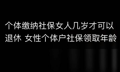 个体缴纳社保女人几岁才可以退休 女性个体户社保领取年龄